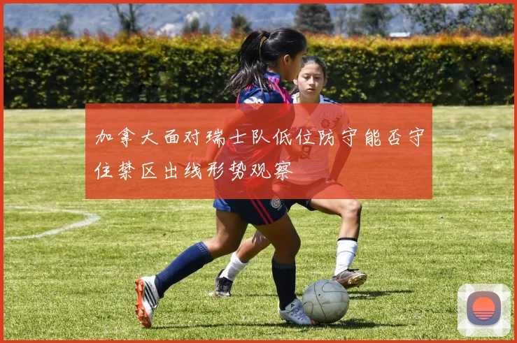 加拿大面对瑞士队低位防守能否守住禁区出线形势观察