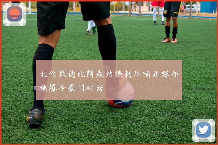 北伦敦德比阿森纳热刺压哨进球拒绝爆冷豪门对话