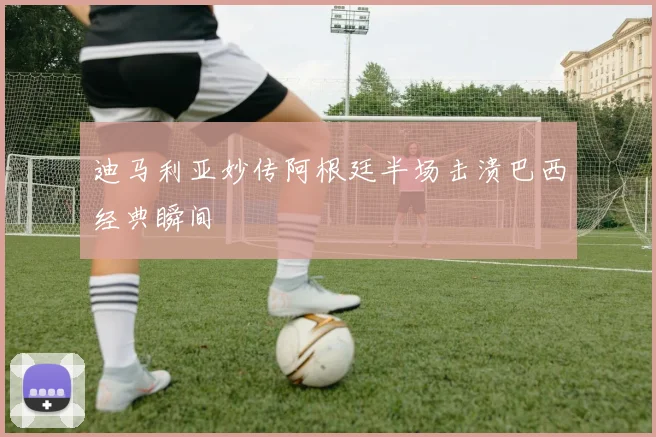 迪马利亚妙传阿根廷半场击溃巴西经典瞬间