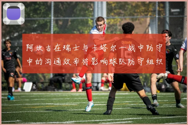 阿坎吉在瑞士与卡塔尔一战中防守中的沟通效率将影响球队防守组织