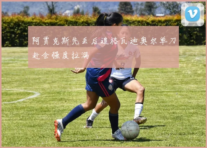阿贾克斯先丢后追格瓦迪奥尔单刀赴会强度拉满