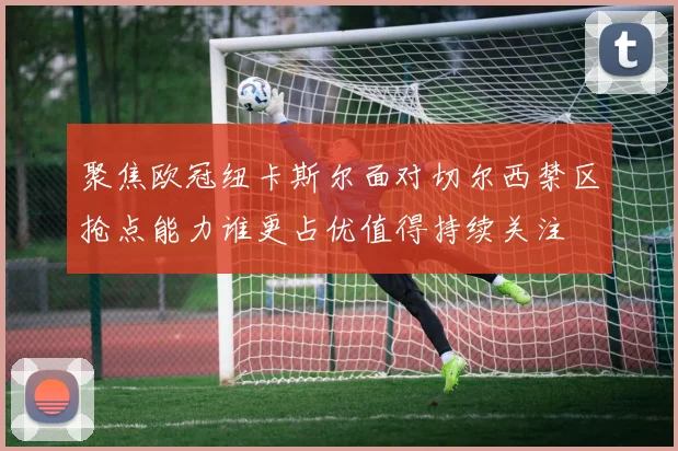 聚焦欧冠纽卡斯尔面对切尔西禁区抢点能力谁更占优值得持续关注