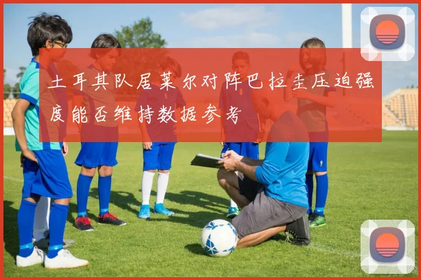 土耳其队居莱尔对阵巴拉圭压迫强度能否维持数据参考