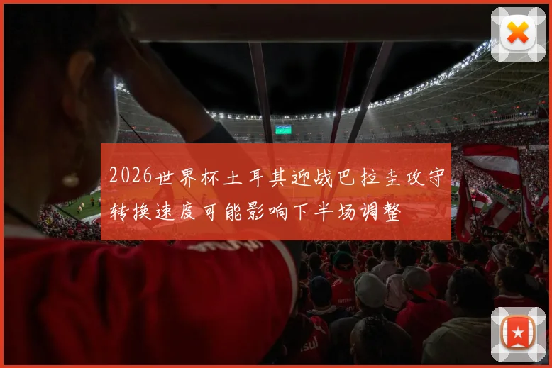 2026世界杯土耳其迎战巴拉圭攻守转换速度可能影响下半场调整