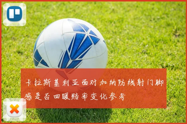 卡拉斯基利亚面对加纳防线射门脚感是否回暖赔率变化参考