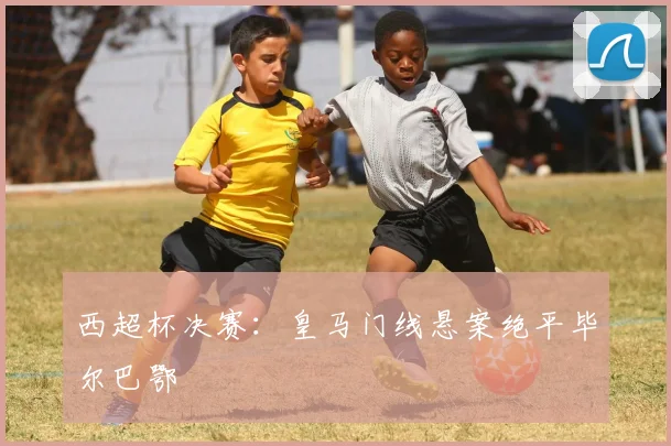 西超杯决赛：皇马门线悬案绝平毕尔巴鄂