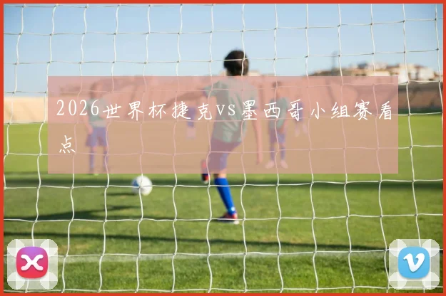 2026世界杯捷克vs墨西哥小组赛看点
