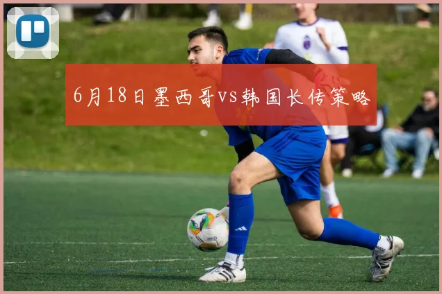 6月18日墨西哥vs韩国长传策略