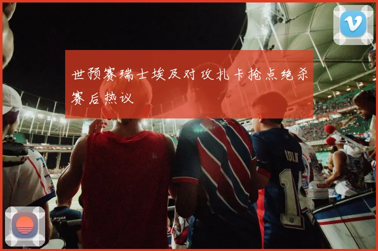 世预赛瑞士埃及对攻扎卡抢点绝杀赛后热议