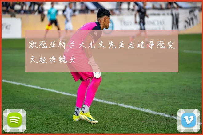 欧冠亚特兰大尤文先丢后追争冠变天经典镜头