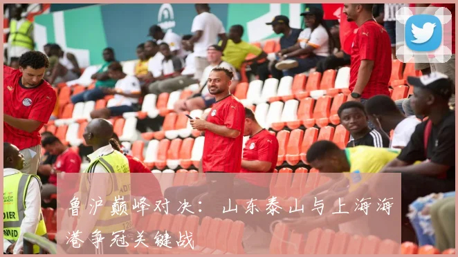 鲁沪巅峰对决：山东泰山与上海海港争冠关键战