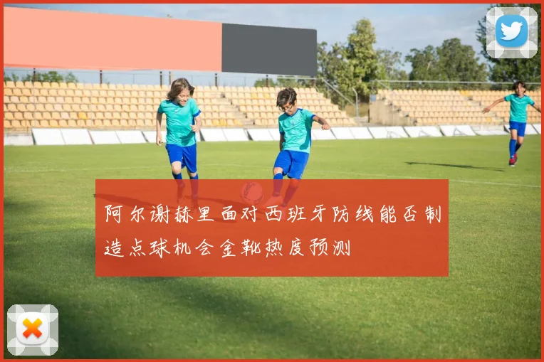 阿尔谢赫里面对西班牙防线能否制造点球机会金靴热度预测