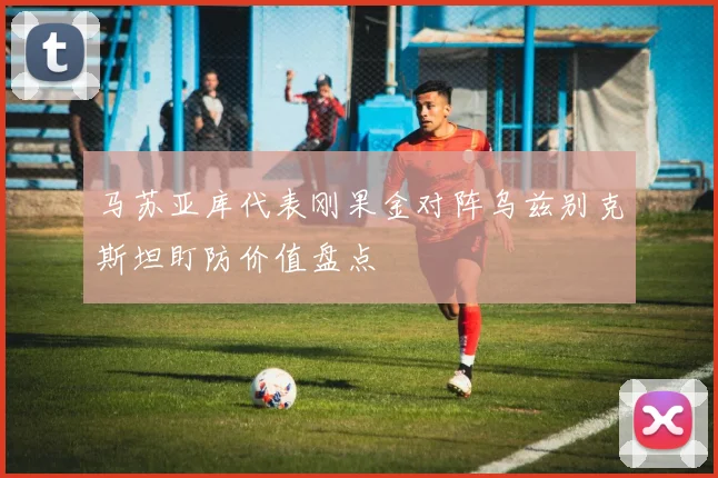 马苏亚库代表刚果金对阵乌兹别克斯坦盯防价值盘点