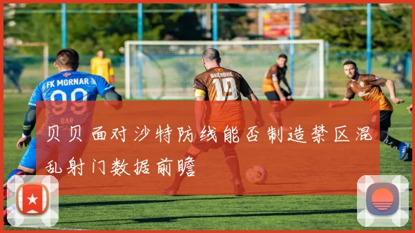 贝贝面对沙特防线能否制造禁区混乱射门数据前瞻