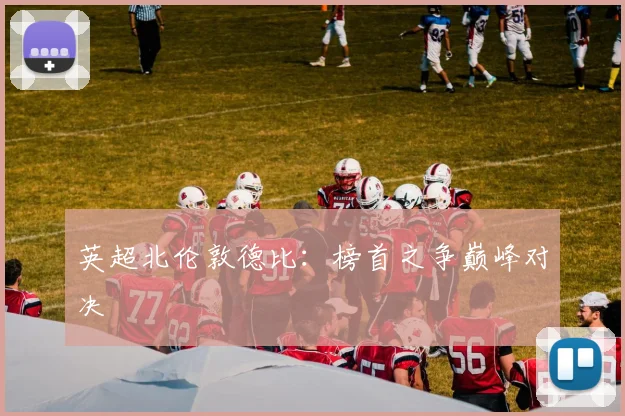 英超北伦敦德比：榜首之争巅峰对决