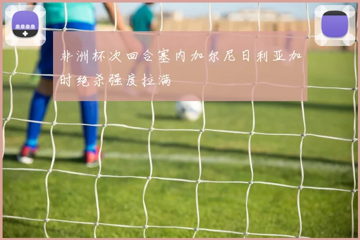 非洲杯次回合塞内加尔尼日利亚加时绝杀强度拉满