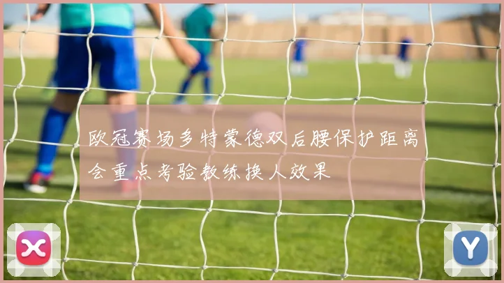 欧冠赛场多特蒙德双后腰保护距离会重点考验教练换人效果