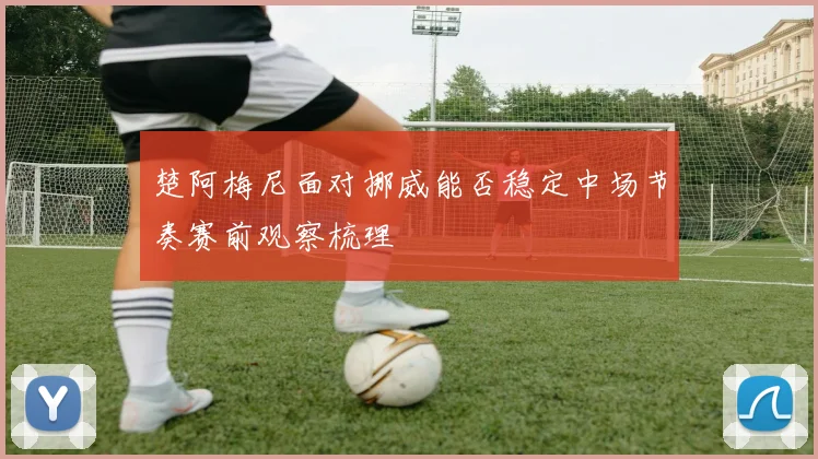 楚阿梅尼面对挪威能否稳定中场节奏赛前观察梳理