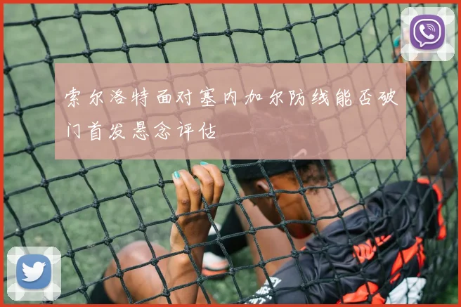 索尔洛特面对塞内加尔防线能否破门首发悬念评估