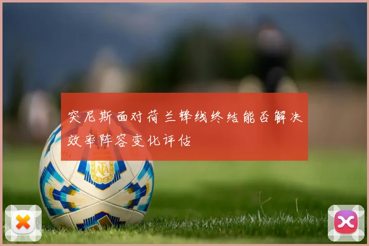 突尼斯面对荷兰锋线终结能否解决效率阵容变化评估
