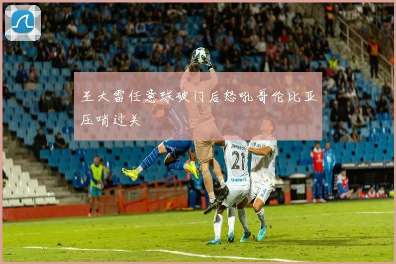 王大雷任意球破门后怒吼哥伦比亚压哨过关